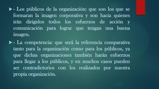  - Los públicos de la organización: que son los que se
formaran la imagen corporativa y son hacia quienes
irán dirigidos todos los esfuerzos de acción y
comunicación para lograr que tengan una buena
imagen.
 - La competencia: que será la referencia comparativa
tanto para la organización como para los públicos, ya
que dichas organizaciones también harán esfuerzos
para llegar a los públicos, y en muchos casos pueden
ser contradictorios con los realizados por nuestra
propia organización.
 