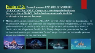 Punto nº 3: Buscar dos marcas. UNA QUE CONSIDEREN
“BUENA” y OTRA “MALA”. Categorizar la marca según la clasificación
dada en la clase de MARCA. Evaluar las dos marcas en relación de las
propiedades y funciones de la marcas.
 Marca a elección que consideramos “BUENA” es Walt Disney Picture de la compañía The
Walt Disney Company, que pertenece a la categoría de marca pictogramática. En esta marca
podemos observar un castillo y en la parte de abajo las letras del nombre de la marca, el
diseño varia y es adaptado en función de la filmografía que estén presentando. Por este
motivo consideramos que es una marca “buena” ya que siempre esta innovando, pero no
impide que sepamos de que marca se trata.
 