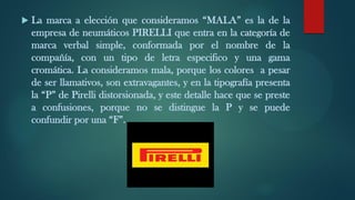  La marca a elección que consideramos “MALA” es la de la
empresa de neumáticos PIRELLI que entra en la categoría de
marca verbal simple, conformada por el nombre de la
compañía, con un tipo de letra especifico y una gama
cromática. La consideramos mala, porque los colores a pesar
de ser llamativos, son extravagantes, y en la tipografía presenta
la “P” de Pirelli distorsionada, y este detalle hace que se preste
a confusiones, porque no se distingue la P y se puede
confundir por una “F”.
 