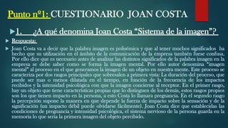 Punto nº1: CUESTIONARIO JOAN COSTA
1. ¿A qué denomina Joan Costa “Sistema de la imagen”?
 Respuesta:
 Joan Costa va a decir que la palabra imagen es polisémica y que al tener muchos significados ha
hecho que su utilización en el ámbito de la comunicación de la empresa también fuese confusa.
Por ello dice que es necesario antes de analizar las distintos significados de la palabra imagen en la
empresa se debe saber como se forma la imagen mental. Por ello autor denomina “imagen
mental” al proceso en el que generamos la imagen de un objeto en nuestra mente. Este proceso se
caracteriza por dos rasgos principales que sobresalen a primera vista: La duración del proceso, que
puede ser mas o menos dilatada en el tiempo, en función de la frecuencia de los impactos
recibidos y la intensidad psicológica con que la imagen concierne al receptor. En el primer rasgo,
hay un objeto que tiene características propias que lo distinguen de los demás, estos rasgos propios
son los que tienen impacto en la persona, a esto Costa lo llamara pregnancia. En el segundo rasgo
la percepción supone la manera en que depende la fuerza de impacto sobre la sensación y de la
significación (un impacto débil puede olvidarse fácilmente). Joan Costa dice que establecidas las
condiciones de pregnancia y intensidad psicológica, el sistema nervioso de la persona guarda en la
memoria lo que seria la primera imagen del objeto percibido.
 