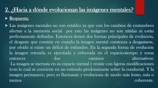 2. ¿Hacia a dónde evolucionan las imágenes mentales?
 Respuesta:
 Las imágenes mentales no son estables ya que con los cambios de costumbres
afectan a la memoria social por esto las imágenes no son nítidas ni están
perfectamente definidas. Entonces tienen dos formas principales de evolución,
el desgaste que consiste en cuando la imagen mental comienza a desgastarse,
por olvido si existe un déficit de estímulos. En la segunda forma de evolución
la imagen retenida es ejercitada y reforzada en el espacio-tiempo y toma
entonces dos caminos alternativos:
La imagen se incrusta en su espacio mental y resiste con ligeras modificaciones
(con lo cual se convierte en un estímulo predominante sobre la conducta). Y la
imagen permanece, pero es fluctuante y evoluciona de modo más lento, más o
menos coherente.
 