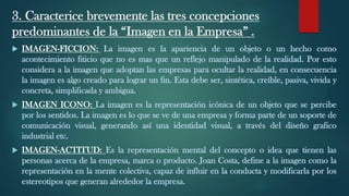 3. Caracterice brevemente las tres concepciones
predominantes de la “Imagen en la Empresa” .
 IMAGEN-FICCION: La imagen es la apariencia de un objeto o un hecho como
acontecimiento fiticio que no es mas que un reflejo manipulado de la realidad. Por esto
considera a la imagen que adoptan las empresas para ocultar la realidad, en consecuencia
la imagen es algo creado para lograr un fin. Esta debe ser, sintética, creíble, pasiva, vivida y
concreta, simplificada y ambigua.
 IMAGEN ICONO: La imagen es la representación icónica de un objeto que se percibe
por los sentidos. La imagen es lo que se ve de una empresa y forma parte de un soporte de
comunicación visual, generando así una identidad visual, a través del diseño grafico
industrial etc.
 IMAGEN-ACTITUD: Es la representación mental del concepto o idea que tienen las
personas acerca de la empresa, marca o producto. Joan Costa, define a la imagen como la
representación en la mente colectiva, capaz de influir en la conducta y modificarla por los
estereotipos que generan alrededor la empresa.
 
