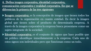 4. Defina imagen corporativa, identidad corporativa,
comunicación corporativa y realidad corporativa. En que se
diferencian la primera de las tres siguientes
 Imagen corporativa: es la concepción de imagen que tienen todos los
públicos de la organización en cuanto entidad. Es decir la imagen
global que tienen sobre el producto de determinada empresa. A
través de la imagen corporativa la empresa busca presentarse como un
sujeto integrante de la sociedad.
 Identidad corporativa: es el conjunto de signos que hace posible que
un público identifique inmediatamente a la empresa. Cada uno de
estos signos son individuales pero que funcionan como un todo.
 