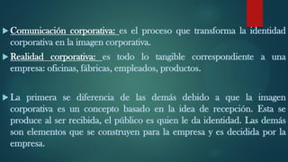  Comunicación corporativa: es el proceso que transforma la identidad
corporativa en la imagen corporativa.
 Realidad corporativa: es todo lo tangible correspondiente a una
empresa: oficinas, fábricas, empleados, productos.
 La primera se diferencia de las demás debido a que la imagen
corporativa es un concepto basado en la idea de recepción. Esta se
produce al ser recibida, el público es quien le da identidad. Las demás
son elementos que se construyen para la empresa y es decidida por la
empresa.
 