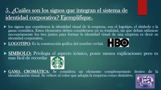 5. ¿Cuáles son los signos que integran el sistema de
identidad corporativa? Ejemplifique.
 los signos que constituyen la identidad visual de la empresa, son el logotipo, el símbolo y la
gama cromática. Estos elementos deben considerarse en su totalidad, sin que deban utilizarse
necesariamente los tres juntos para formar la identidad visual de una empresa es decir su
identidad corporativa.
 LOGOTIPO: Es la construcción gráfica del nombre verbal.
 SIMBOLO: Privilegia el aspecto icónico, posee menos explicaciones pero es
mas fácil de recordar.
 GAMA CROMÁTICA: Se considera un elemento complementario dentro de la
identificación visual. Se refiere al color que adopta la empresa como distintivo.
 