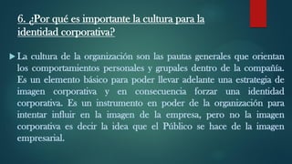 6. ¿Por qué es importante la cultura para la
identidad corporativa?
 La cultura de la organización son las pautas generales que orientan
los comportamientos personales y grupales dentro de la compañía.
Es un elemento básico para poder llevar adelante una estrategia de
imagen corporativa y en consecuencia forzar una identidad
corporativa. Es un instrumento en poder de la organización para
intentar influir en la imagen de la empresa, pero no la imagen
corporativa es decir la idea que el Público se hace de la imagen
empresarial.
 