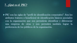 7. ¿Qué es el PIC?
 PIC son las siglas de “perfil de identificación corporativa”. Son los
atributos (valores o beneficios) de identificación básicos asociados
con la organización que nos permitirán identificar y diferenciar
una empresa de otras y nos permitirá también lograr la
preferencia de los públicos de la organización.
 