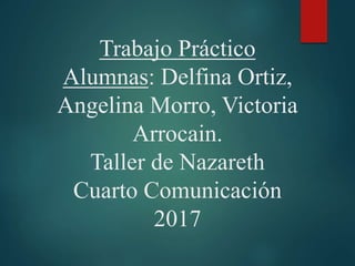 Trabajo Práctico
Alumnas: Delfina Ortiz,
Angelina Morro, Victoria
Arrocain.
Taller de Nazareth
Cuarto Comunicación
2017
 