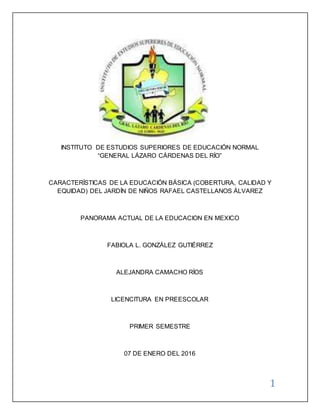 1
INSTITUTO DE ESTUDIOS SUPERIORES DE EDUCACIÓN NORMAL
“GENERAL LÁZARO CÁRDENAS DEL RÍO”
CARACTERÍSTICAS DE LA EDUCACIÓN BÁSICA (COBERTURA, CALIDAD Y
EQUIDAD) DEL JARDÍN DE NIÑOS RAFAEL CASTELLANOS ÁLVAREZ
PANORAMA ACTUAL DE LA EDUCACION EN MEXICO
FABIOLA L. GONZÁLEZ GUTIÉRREZ
ALEJANDRA CAMACHO RÍOS
LICENCITURA EN PREESCOLAR
PRIMER SEMESTRE
07 DE ENERO DEL 2016
 