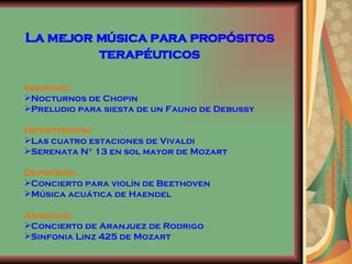 La mejor música para propósitos terapéuticos Insomnio:  Nocturnos de Chopin Preludio para siesta de un Fauno de Debussy Hipertensión: Las cuatro estaciones de Vivaldi Serenata N° 13 en sol mayor de Mozart Depresión: Concierto para violín de Beethoven Música acuática de Haendel  Ansiedad: Concierto de Aranjuez de Rodrigo Sinfonia Linz 425 de Mozart 