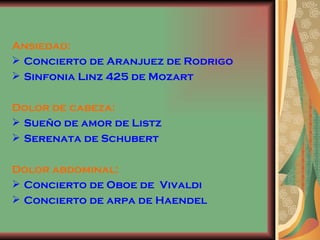 Ansiedad: Concierto de Aranjuez de Rodrigo Sinfonia Linz 425 de Mozart Dolor de cabeza: Sueño de amor de Listz Serenata de Schubert  Dolor abdominal: Concierto de Oboe de  Vivaldi Concierto de arpa de Haendel 