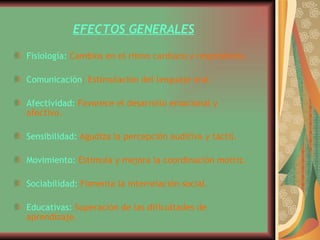 EFECTOS GENERALES Fisiología:   Cambios en el ritmo cardiaco y respiratorio.  Comunicación : Estimulación del lenguaje oral  Afectividad:   Favorece el desarrollo emocional y afectivo.  Sensibilidad:   Agudiza la percepción auditiva y táctil.  Movimiento:   Estimula y mejora la coordinación motriz.  Sociabilidad:   Fomenta la interrelación social.  Educativas:   Superación de las dificultades de aprendizaje.  