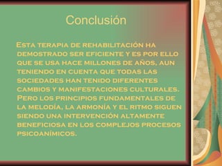 Conclusión Esta terapia de rehabilitación ha demostrado ser eficiente y es por ello que se usa hace millones de años, aun teniendo en cuenta que todas las sociedades han tenido diferentes cambios y manifestaciones culturales. Pero los principios fundamentales de la melodía, la armonía y el ritmo siguen siendo una intervención altamente beneficiosa en los complejos procesos psicoanímicos.  