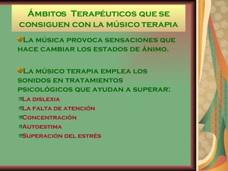 Ámbitos  Terapéuticos que se consiguen con la músico terapia La música provoca sensaciones que hace cambiar los estados de ánimo. La músico terapia emplea los sonidos en tratamientos psicológicos que ayudan a superar:  La dislexia La falta de atención Concentración Autoestima Superación del estrés  
