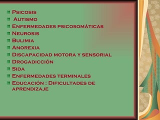 Psicosis Autismo Enfermedades psicosomáticas Neurosis Bulimia Anorexia Discapacidad motora y sensorial Drogadicción  Sida  Enfermedades terminales  Educación : Dificultades de aprendizaje 