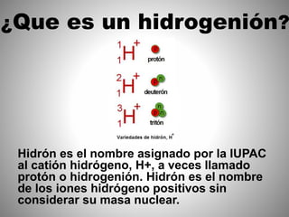 ¿Que es un hidrogenión?
Hidrón es el nombre asignado por la IUPAC
al catión hidrógeno, H+, a veces llamado
protón o hidrogenión. Hidrón es el nombre
de los iones hidrógeno positivos sin
considerar su masa nuclear.
 