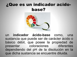¿Que es un indicador acido-
base?
un indicador ácido-base como, una
sustancia que puede ser de carácter ácido o
básico débil, que posee la propiedad de
presentar coloraciones diferentes
dependiendo del pH de la disolución en la
que dicha sustancia se encuentre diluida.
 