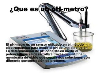 ¿Que es un pH-metro?
El pH-metro es un sensor utilizado en el método
electroquímico para medir el pH de una disolución.
La determinación de pH consiste en medir el
potencial que se desarrolla a través de una fina
membrana de vidrio que separa dos soluciones con
diferente concentración de protones.
 