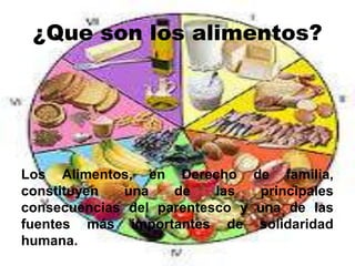 ¿Que son los alimentos?
Los Alimentos, en Derecho de familia,
constituyen una de las principales
consecuencias del parentesco y una de las
fuentes más importantes de solidaridad
humana.
 