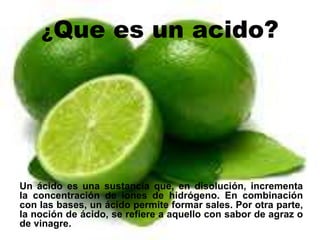 ¿Que es un acido?
Un ácido es una sustancia que, en disolución, incrementa
la concentración de iones de hidrógeno. En combinación
con las bases, un ácido permite formar sales. Por otra parte,
la noción de ácido, se refiere a aquello con sabor de agraz o
de vinagre.
 
