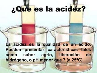 ¿Que es la acidez?
La acidez es la cualidad de un ácido.
Pueden presentar características tales
como sabor agrio, liberación de
hidrógeno, o pH menor que 7 (a 25ºC)
 