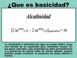 ¿Que es basicidad?
La alcalinidad o basicidad del agua se puede definir como
una medida de su capacidad para neutralizar ácidos. En
las aguas naturales, esta propiedad se debe principalmente
a la presencia de ciertas sales de ácidos débiles, aunque
también puede contribuir la presencia de bases débiles y
fuertes.
 