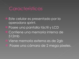 Este celular es presentado por la operadora sprint. Posee una pantalla táctil y LCD Contiene una memoria interna de 512mb Viene memoria externa es de 2gb  Posee una cámara de 2 mega pixeles. 