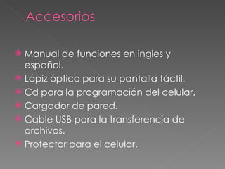 Manual de funciones en ingles y español. Lápiz óptico para su pantalla táctil. Cd para la programación del celular. Cargador de pared. Cable USB para la transferencia de archivos. Protector para el celular. 