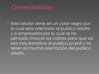 Este celular viene en un color negro por lo cual esta orientado al publico adulto y a empresarios por lo cual se ha pensado innovar los colores para que así sea mas llamativo al publico juvenil y no tener así mucha orientación del publico adulto. 