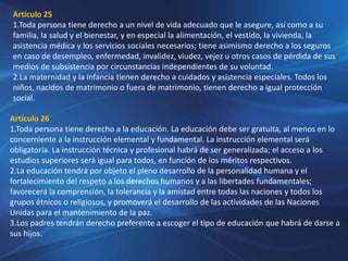 Artículo 25
1.Toda persona tiene derecho a un nivel de vida adecuado que le asegure, así como a su
familia, la salud y el bienestar, y en especial la alimentación, el vestido, la vivienda, la
asistencia médica y los servicios sociales necesarios; tiene asimismo derecho a los seguros
en caso de desempleo, enfermedad, invalidez, viudez, vejez u otros casos de pérdida de sus
medios de subsistencia por circunstancias independientes de su voluntad.
2.La maternidad y la infancia tienen derecho a cuidados y asistencia especiales. Todos los
niños, nacidos de matrimonio o fuera de matrimonio, tienen derecho a igual protección
social.
Artículo 26
1.Toda persona tiene derecho a la educación. La educación debe ser gratuita, al menos en lo
concerniente a la instrucción elemental y fundamental. La instrucción elemental será
obligatoria. La instrucción técnica y profesional habrá de ser generalizada; el acceso a los
estudios superiores será igual para todos, en función de los méritos respectivos.
2.La educación tendrá por objeto el pleno desarrollo de la personalidad humana y el
fortalecimiento del respeto a los derechos humanos y a las libertades fundamentales;
favorecerá la comprensión, la tolerancia y la amistad entre todas las naciones y todos los
grupos étnicos o religiosos, y promoverá el desarrollo de las actividades de las Naciones
Unidas para el mantenimiento de la paz.
3.Los padres tendrán derecho preferente a escoger el tipo de educación que habrá de darse a
sus hijos.
 