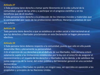Artículo 27
1.Toda persona tiene derecho a tomar parte libremente en la vida cultural de la
comunidad, a gozar de las artes y a participar en el progreso científico y en los
beneficios que de él resulten.
2.Toda persona tiene derecho a la protección de los intereses morales y materiales que
le correspondan por razón de las producciones científicas, literarias o artísticas de que
sea autora.
Artículo 28
Toda persona tiene derecho a que se establezca un orden social e internacional en el
que los derechos y libertades proclamados en esta Declaración se hagan plenamente
efectivos.
Artículo 29
1.Toda persona tiene deberes respecto a la comunidad, puesto que sólo en ella puede
desarrollar libre y plenamente su personalidad.
2.En el ejercicio de sus derechos y en el disfrute de sus libertades, toda persona estará
solamente sujeta a las limitaciones establecidas por la ley con el único fin de asegurar el
reconocimiento y el respeto de los derechos y libertades de los demás, y de satisfacer las
justas exigencias de la moral, del orden público y del bienestar general en una sociedad
democrática.
3.Estos derechos y libertades no podrán, en ningún caso, ser ejercidos en oposición a los
propósitos y principios de las Naciones Unidas.
 