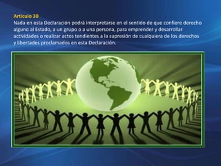 Artículo 30
Nada en esta Declaración podrá interpretarse en el sentido de que confiere derecho
alguno al Estado, a un grupo o a una persona, para emprender y desarrollar
actividades o realizar actos tendientes a la supresión de cualquiera de los derechos
y libertades proclamados en esta Declaración.
 