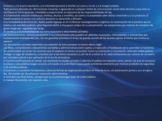 Al honor y a la buena reputación, a la intimidad personal y familiar así como a la voz y a la imagen propias.
Toda persona afectada por afirmaciones inexactas o agraviada en cualquier medio de comunicación social tiene derecho a que éste se
rectifique en forma gratuita, inmediata y proporcional, sin perjuicio de las responsabilidades de ley.
A la libertad de creación intelectual, artística, técnica y científica, así como a la propiedad sobre dichas creaciones y a su producto. El
Estado propicia el acceso a la cultura y fomenta su desarrollo y difusión.
A la inviolabilidad del domicilio. Nadie puede ingresar en él ni efectuar investigaciones o registros sin autorización de la persona que lo
habita o sin mandato judicial, salvo flagrante delito o muy grave peligro de su perpetración. Las excepciones por motivos de sanidad o de
grave riesgo son reguladas por la ley.
Al secreto y a la inviolabilidad de sus comunicaciones y documentos privados.
Las comunicaciones, telecomunicaciones o sus instrumentos sólo pueden ser abiertos, incautados, interceptados o intervenidos por
mandamiento motivado del juez, con las garantías previstas en la ley. Se guarda secreto de los asuntos ajenos al hecho que motiva su
examen.
Los documentos privados obtenidos con violación de este precepto no tienen efecto legal.
Los libros, comprobantes y documentos contables y administrativos están sujetos a inspección o fiscalización de la autoridad competente,
de conformidad con la ley. Las acciones que al respecto se tomen no pueden incluir su sustracción o incautación, salvo por orden judicial.
A elegir su lugar de residencia, a transitar por el territorio nacional y a salir de él y entrar en él, salvo limitaciones por razones de sanidad o
por mandato judicial o por aplicación de la ley de extranjería.
A reunirse pacíficamente sin armas. Las reuniones en locales privados o abiertos al público no requieren aviso previo. Las que se convocan
en plazas y vías públicas exigen anuncio anticipado a la autoridad, la que puede prohibirlas solamente por motivos probados de seguridad
o de sanidad públicas.
A asociarse y a constituir fundaciones y diversas formas de organización jurídica sin fines de lucro, sin autorización previa y con arreglo a
ley. No pueden ser disueltas por resolución administrativa.
A contratar con fines lícitos, siempre que no se contravengan leyes de orden público.
A trabajar libremente, con sujeción a ley.
 