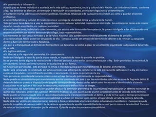 A la propiedad y a la herencia.
A participar, en forma individual o asociada, en la vida política, económica, social y cultural de la Nación. Los ciudadanos tienen, conforme
a ley, los derechos de elección, de remoción o revocación de autoridades, de iniciativa legislativa y de referéndum.
A mantener reserva sobre sus convicciones políticas, filosóficas, religiosas o de cualquiera otra índole, así como a guardar el secreto
profesional.
A su identidad étnica y cultural. El Estado reconoce y protege la pluralidad étnica y cultural de la Nación.
Todo peruano tiene derecho a usar su propio idioma ante cualquier autoridad mediante un intérprete. Los extranjeros tienen este mismo
derecho cuando son citados por cualquier autoridad.
A formular peticiones, individual o colectivamente, por escrito ante la autoridad competente, la que está obligada a dar al interesado una
respuesta también por escrito dentro del plazo legal, bajo responsabilidad.
Los miembros de las Fuerzas Armadas y de la Policía Nacional sólo pueden ejercer individualmente el derecho de petición.
A su nacionalidad. Nadie puede ser despojado de ella. Tampoco puede ser privado del derecho de obtener o de renovar su pasaporte
dentro o fuera del territorio de la República.
A la paz, a la tranquilidad, al disfrute del tiempo libre y al descanso, así como a gozar de un ambiente equilibrado y adecuado al desarrollo
de su vida.
A la legítima defensa.
A la libertad y a la seguridad personales. En consecuencia:
Nadie está obligado a hacer lo que la ley no manda, ni impedido de hacer lo que ella no prohibe.
No se permite forma alguna de restricción de la libertad personal, salvo en los casos previstos por la ley. Están prohibidas la esclavitud, la
servidumbre y la trata de seres humanos en cualquiera de sus formas.
No hay prisión por deudas. Este principio no limita el mandato judicial por incumplimiento de deberes alimentarios.
Nadie será procesado ni condenado por acto u omisión que al tiempo de cometerse no esté previamente calificado en la ley, de manera
expresa e inequívoca, como infracción punible; ni sancionado con pena no prevista en la ley.
Toda persona es considerada inocente mientras no se haya declarado judicialmente su responsabilidad.
Nadie puede ser detenido sino por mandamiento escrito y motivado del juez o por las autoridades policiales en caso de flagrante delito. El
detenido debe ser puesto a disposición del juzgado correspondiente, dentro de las veinticuatro horas o en el término de la distancia.
Estos plazos no se aplican a los casos de terrorismo, espionaje y tráfico ilícito de drogas.
En tales casos, las autoridades policiales pueden efectuar la detención preventiva de los presuntos implicados por un término no mayor de
quince días naturales. Deben dar cuenta al Ministerio Público y al juez, quien puede asumir jurisdicción antes de vencido dicho término.
Nadie puede ser incomunicado sino en caso indispensable para el esclarecimiento de un delito, y en la forma y por el tiempo previstos por
la ley. La autoridad está obligada bajo responsabilidad a señalar, sin dilación y por escrito, el lugar donde se halla la persona detenida.
Nadie debe ser víctima de violencia moral, psíquica o física, ni sometido a tortura o a tratos inhumanos o humillantes. Cualquiera puede
pedir de inmediato el examen médico de la persona agraviada o de aquélla imposibilitada de recurrir por sí misma a la autoridad. Carecen
de valor las declaraciones obtenidas por la violencia. Quien la emplea incurre en responsabilidad.
 