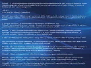 Artículo 3°.- La enumeración de los derechos establecidos en este capítulo no excluye los demás que la Constitución garantiza, ni otros de
naturaleza análoga o que se fundan en la dignidad del hombre, o en los principios de soberanía del pueblo, del Estado democrático de
derecho y de la forma republicana de gobierno.
CAPÍTULO II
DE LOS DERECHOS SOCIALES Y ECONÓMICOS
Artículo 4°.- La comunidad y el Estado protegen especialmente al niño, al adolescente, a la madre y al anciano en situación de abandono.
También protegen a la familia y promueven el matrimonio. Reconocen a estos últimos como institutos naturales y fundamentales de la
sociedad.
La forma del matrimonio y las causas de separación y de disolución son reguladas por la ley.
Artículo 5°.- La unión estable de un varón y una mujer, libres de impedimento matrimonial, que forman un hogar de hecho, da lugar a una
comunidad de bienes sujeta al régimen de la sociedad de gananciales en cuanto sea aplicable.
Artículo 6°.- La política nacional de población tiene como objetivo difundir y promover la paternidad y maternidad responsables.
Reconoce el derecho de las familias y de las personas a decidir. En tal sentido, el Estado asegura los programas de educación y la
información adecuados y el acceso a los medios, que no afecten la vida o la salud.
Es deber y derecho de los padres alimentar, educar y dar seguridad a sus hijos. Los hijos tienen el deber de respetar y asistir a sus padres.
Todos los hijos tienen iguales derechos y deberes. Está prohibida toda mención sobre el estado civil de los padres y sobre la naturaleza de
la filiación en los registros civiles y en cualquier otro documento de identidad.
Artículo 7°.- Todos tienen derecho a la protección de su salud, la del medio familiar y la de la comunidad así como el deber de contribuir a
su promoción y defensa. La persona incapacitada para velar por sí misma a causa de una deficiencia física o mental tiene derecho al
respeto de su dignidad y a un régimen legal de protección, atención, readaptación y seguridad.
Artículo 8°.- El Estado combate y sanciona el tráfico ilícito de drogas. Asimismo, regula el uso de los tóxicos sociales.
Artículo 9°.- El Estado determina la política nacional de salud. El Poder Ejecutivo norma y supervisa su aplicación. Es responsable de
diseñarla y conducirla en forma plural y descentralizadora para facilitar a todos el acceso equitativo a los servicios de salud.
Artículo 10°.- El Estado reconoce el derecho universal y progresivo de toda persona a la seguridad social, para su protección frente a las
contingencias que precise la ley y para la elevación de su calidad de vida.
 