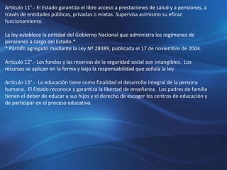 Artículo 11°.- El Estado garantiza el libre acceso a prestaciones de salud y a pensiones, a
través de entidades públicas, privadas o mixtas. Supervisa asimismo su eficaz
funcionamiento.
La ley establece la entidad del Gobierno Nacional que administra los regímenes de
pensiones a cargo del Estado.*
* Párrafo agregado mediante la Ley Nº 28389, publicada el 17 de noviembre de 2004.
Artículo 12°.- Los fondos y las reservas de la seguridad social son intangibles. Los
recursos se aplican en la forma y bajo la responsabilidad que señala la ley.
Artículo 13°.- La educación tiene como finalidad el desarrollo integral de la persona
humana. El Estado reconoce y garantiza la libertad de enseñanza. Los padres de familia
tienen el deber de educar a sus hijos y el derecho de escoger los centros de educación y
de participar en el proceso educativo.
 