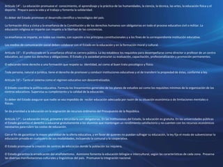 Artículo 14°.- La educación promueve el conocimiento, el aprendizaje y la práctica de las humanidades, la ciencia, la técnica, las artes, la educación física y el
deporte. Prepara para la vida y el trabajo y fomenta la solidaridad.
Es deber del Estado promover el desarrollo científico y tecnológico del país.
La formación ética y cívica y la enseñanza de la Constitución y de los derechos humanos son obligatorias en todo el proceso educativo civil o militar. La
educación religiosa se imparte con respeto a la libertad de las conciencias.
La enseñanza se imparte, en todos sus niveles, con sujeción a los principios constitucionales y a los fines de la correspondiente institución educativa.
Los medios de comunicación social deben colaborar con el Estado en la educación y en la formación moral y cultural.
Artículo 15°.- El profesorado en la enseñanza oficial es carrera pública. La ley establece los requisitos para desempeñarse como director o profesor de un centro
educativo, así como sus derechos y obligaciones. El Estado y la sociedad procuran su evaluación, capacitación, profesionalización y promoción permanentes.
El educando tiene derecho a una formación que respete su identidad, así como al buen trato psicológico y físico.
Toda persona, natural o jurídica, tiene el derecho de promover y conducir instituciones educativas y el de transferir la propiedad de éstas, conforme a ley.
Artículo 16°.- Tanto el sistema como el régimen educativo son descentralizados.
El Estado coordina la política educativa. Formula los lineamientos generales de los planes de estudios así como los requisitos mínimos de la organización de los
centros educativos. Supervisa su cumplimiento y la calidad de la educación.
Es deber del Estado asegurar que nadie se vea impedido de recibir educación adecuada por razón de su situación económica o de limitaciones mentales o
físicas.
Se da prioridad a la educación en la asignación de recursos ordinarios del Presupuesto de la República.
Artículo 17°.- La educación inicial, primaria y secundaria son obligatorias. En las instituciones del Estado, la educación es gratuita. En las universidades públicas
el Estado garantiza el derecho a educarse gratuitamente a los alumnos que mantengan un rendimiento satisfactorio y no cuenten con los recursos económicos
necesarios para cubrir los costos de educación.
Con el fin de garantizar la mayor pluralidad de la oferta educativa, y en favor de quienes no puedan sufragar su educación, la ley fija el modo de subvencionar la
educación privada en cualquiera de sus modalidades, incluyendo la comunal y la cooperativa.
El Estado promueve la creación de centros de educación donde la población los requiera.
El Estado garantiza la erradicación del analfabetismo. Asimismo fomenta la educación bilingüe e intercultural, según las características de cada zona. Preserva
las diversas manifestaciones culturales y lingüísticas del país. Promueve la integración nacional.
 