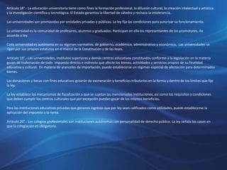 Artículo 18°.- La educación universitaria tiene como fines la formación profesional, la difusión cultural, la creación intelectual y artística
y la investigación científica y tecnológica. El Estado garantiza la libertad de cátedra y rechaza la intolerancia.
Las universidades son promovidas por entidades privadas o públicas. La ley fija las condiciones para autorizar su funcionamiento.
La universidad es la comunidad de profesores, alumnos y graduados. Participan en ella los representantes de los promotores, de
acuerdo a ley.
Cada universidad es autónoma en su régimen normativo, de gobierno, académico, administrativo y económico. Las universidades se
rigen por sus propios estatutos en el marco de la Constitución y de las leyes.
Artículo 19°.- Las universidades, institutos superiores y demás centros educativos constituidos conforme a la legislación en la materia
gozan de inafectación de todo impuesto directo e indirecto que afecte los bienes, actividades y servicios propios de su finalidad
educativa y cultural. En materia de aranceles de importación, puede establecerse un régimen especial de afectación para determinados
bienes.
Las donaciones y becas con fines educativos gozarán de exoneración y beneficios tributarios en la forma y dentro de los límites que fije
la ley.
La ley establece los mecanismos de fiscalización a que se sujetan las mencionadas instituciones, así como los requisitos y condiciones
que deben cumplir los centros culturales que por excepción puedan gozar de los mismos beneficios.
Para las instituciones educativas privadas que generen ingresos que por ley sean calificados como utilidades, puede establecerse la
aplicación del impuesto a la renta.
Artículo 20°.- Los colegios profesionales son instituciones autónomas con personalidad de derecho público. La ley señala los casos en
que la colegiación es obligatoria.
 