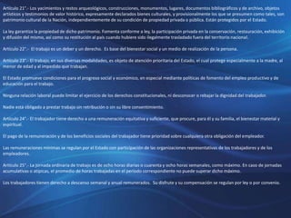 Artículo 21°.- Los yacimientos y restos arqueológicos, construcciones, monumentos, lugares, documentos bibliográficos y de archivo, objetos
artísticos y testimonios de valor histórico, expresamente declarados bienes culturales, y provisionalmente los que se presumen como tales, son
patrimonio cultural de la Nación, independientemente de su condición de propiedad privada o pública. Están protegidos por el Estado.
La ley garantiza la propiedad de dicho patrimonio. Fomenta conforme a ley, la participación privada en la conservación, restauración, exhibición
y difusión del mismo, así como su restitución al país cuando hubiere sido ilegalmente trasladado fuera del territorio nacional.
Artículo 22°.- El trabajo es un deber y un derecho. Es base del bienestar social y un medio de realización de la persona.
Artículo 23°.- El trabajo, en sus diversas modalidades, es objeto de atención prioritaria del Estado, el cual protege especialmente a la madre, al
menor de edad y al impedido que trabajan.
El Estado promueve condiciones para el progreso social y económico, en especial mediante políticas de fomento del empleo productivo y de
educación para el trabajo.
Ninguna relación laboral puede limitar el ejercicio de los derechos constitucionales, ni desconocer o rebajar la dignidad del trabajador.
Nadie está obligado a prestar trabajo sin retribución o sin su libre consentimiento.
Artículo 24°.- El trabajador tiene derecho a una remuneración equitativa y suficiente, que procure, para él y su familia, el bienestar material y
espiritual.
El pago de la remuneración y de los beneficios sociales del trabajador tiene prioridad sobre cualquiera otra obligación del empleador.
Las remuneraciones mínimas se regulan por el Estado con participación de las organizaciones representativas de los trabajadores y de los
empleadores.
Artículo 25°.- La jornada ordinaria de trabajo es de ocho horas diarias o cuarenta y ocho horas semanales, como máximo. En caso de jornadas
acumulativas o atípicas, el promedio de horas trabajadas en el período correspondiente no puede superar dicho máximo.
Los trabajadores tienen derecho a descanso semanal y anual remunerados. Su disfrute y su compensación se regulan por ley o por convenio.
 