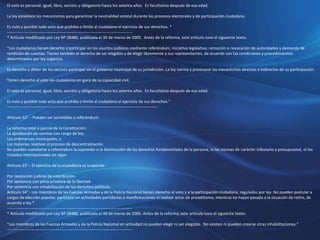 El voto es personal, igual, libre, secreto y obligatorio hasta los setenta años. Es facultativo después de esa edad.
La ley establece los mecanismos para garantizar la neutralidad estatal durante los procesos electorales y de participación ciudadana.
Es nulo y punible todo acto que prohiba o limite al ciudadano el ejercicio de sus derechos. *
----------------------------------------------------------------------------------------------
* Artículo modificado por Ley Nº 28480, publicada el 30 de marzo de 2005. Antes de la reforma, este artículo tuvo el siguiente texto:
“Los ciudadanos tienen derecho a participar en los asuntos públicos mediante referéndum; iniciativa legislativa; remoción o revocación de autoridades y demanda de
rendición de cuentas. Tienen también el derecho de ser elegidos y de elegir libremente a sus representantes, de acuerdo con las condiciones y procedimientos
determinados por ley orgánica.
Es derecho y deber de los vecinos participar en el gobierno municipal de su jurisdicción. La ley norma y promueve los mecanismos directos e indirectos de su participación.
Tienen derecho al voto los ciudadanos en goce de su capacidad civil.
El voto es personal, igual, libre, secreto y obligatorio hasta los setenta años. Es facultativo después de esa edad.
Es nulo y punible todo acto que prohiba o limite al ciudadano el ejercicio de sus derechos.”
-----------------------------------------------------------------------------------------------------------------
Artículo 32°. - Pueden ser sometidas a referéndum:
La reforma total o parcial de la Constitución;
La aprobación de normas con rango de ley;
Las ordenanzas municipales; y
Las materias relativas al proceso de descentralización.
No pueden someterse a referéndum la supresión o la disminución de los derechos fundamentales de la persona, ni las normas de carácter tributario y presupuestal, ni los
tratados internacionales en vigor.
Artículo 33°.- El ejercicio de la ciudadanía se suspende:
Por resolución judicial de interdicción.
Por sentencia con pena privativa de la libertad.
Por sentencia con inhabilitación de los derechos políticos.
Artículo 34°.- Los miembros de las Fuerzas Armadas y de la Policía Nacional tienen derecho al voto y a la participación ciudadana, regulados por ley. No pueden postular a
cargos de elección popular, participar en actividades partidarias o manifestaciones ni realizar actos de proselitismo, mientras no hayan pasado a la situación de retiro, de
acuerdo a ley.*
----------------------------------------------------------------------------------------------
* Artículo modificado por Ley Nº 28480, publicada el 30 de marzo de 2005. Antes de la reforma, este artículo tuvo el siguiente texto:
“Los miembros de las Fuerzas Armadas y de la Policía Nacional en actividad no pueden elegir ni ser elegidos. No existen ni pueden crearse otras inhabilitaciones.”
----------------------------------------------------------------------------------------------
 