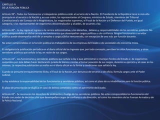 CAPÍTULO IV
DE LA FUNCIÓN PÚBLICA
Artículo 39°.- Todos los funcionarios y trabajadores públicos están al servicio de la Nación. El Presidente de la República tiene la más alta
jerarquía en el servicio a la Nación y, en ese orden, los representantes al Congreso, ministros de Estado, miembros del Tribunal
Constitucional y del Consejo de la Magistratura, los magistrados supremos, el Fiscal de la Nación y el Defensor del Pueblo, en igual
categoría; y los representantes de organismos descentralizados y alcaldes, de acuerdo a ley.
Artículo 40°.- La ley regula el ingreso a la carrera administrativa, y los derechos, deberes y responsabilidades de los servidores públicos. No
están comprendidos en dicha carrera los funcionarios que desempeñan cargos políticos o de confianza. Ningún funcionario o servidor
público puede desempeñar más de un empleo o cargo público remunerado, con excepción de uno más por función docente.
No están comprendidos en la función pública los trabajadores de las empresas del Estado o de sociedades de economía mixta.
Es obligatoria la publicación periódica en el diario oficial de los ingresos que, por todo concepto, perciben los altos funcionarios, y otros
servidores públicos que señala la ley, en razón de sus cargos.
Artículo 41°.- Los funcionarios y servidores públicos que señala la ley o que administran o manejan fondos del Estado o de organismos
sostenidos por éste deben hacer declaración jurada de bienes y rentas al tomar posesión de sus cargos, durante su ejercicio y al cesar en los
mismos. La respectiva publicación se realiza en el diario oficial en la forma y condiciones que señala la ley.
Cuando se presume enriquecimiento ilícito, el Fiscal de la Nación, por denuncia de terceros o de oficio, formula cargos ante el Poder
Judicial.
La ley establece la responsabilidad de los funcionarios y servidores públicos, así como el plazo de su inhabilitación para la función pública.
El plazo de prescripción se duplica en caso de delitos cometidos contra el patrimonio del Estado.
Artículo 42°.- Se reconocen los derechos de sindicación y huelga de los servidores públicos. No están comprendidos los funcionarios del
Estado con poder de decisión y los que desempeñan cargos de confianza o de dirección, así como los miembros de las Fuerzas Armadas y de
la Policía Nacional.
 