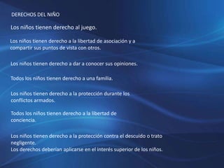 DERECHOS DEL NIÑO
Los niños tienen derecho al juego.
Los niños tienen derecho a la libertad de asociación y a
compartir sus puntos de vista con otros.
Los niños tienen derecho a dar a conocer sus opiniones.
Todos los niños tienen derecho a una familia.
Los niños tienen derecho a la protección durante los
conflictos armados.
Todos los niños tienen derecho a la libertad de
conciencia.
Los niños tienen derecho a la protección contra el descuido o trato
negligente.
Los derechos deberían aplicarse en el interés superior de los niños.
 
