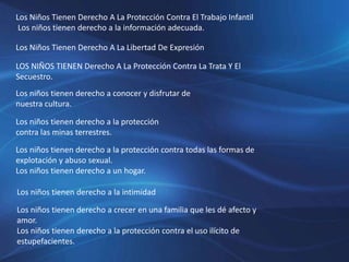 Los Niños Tienen Derecho A La Protección Contra El Trabajo Infantil
Los niños tienen derecho a la información adecuada.
Los Niños Tienen Derecho A La Libertad De Expresión
LOS NIÑOS TIENEN Derecho A La Protección Contra La Trata Y El
Secuestro.
Los niños tienen derecho a conocer y disfrutar de
nuestra cultura.
Los niños tienen derecho a la protección
contra las minas terrestres.
Los niños tienen derecho a la protección contra todas las formas de
explotación y abuso sexual.
Los niños tienen derecho a un hogar.
Los niños tienen derecho a la intimidad
Los niños tienen derecho a crecer en una familia que les dé afecto y
amor.
Los niños tienen derecho a la protección contra el uso ilícito de
estupefacientes.
 