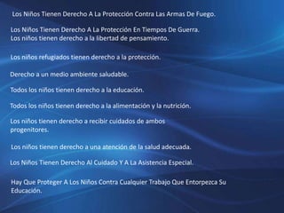 Los Niños Tienen Derecho A La Protección Contra Las Armas De Fuego.
Los Niños Tienen Derecho A La Protección En Tiempos De Guerra.
Los niños tienen derecho a la libertad de pensamiento.
Los niños refugiados tienen derecho a la protección.
Derecho a un medio ambiente saludable.
Todos los niños tienen derecho a la educación.
Todos los niños tienen derecho a la alimentación y la nutrición.
Los niños tienen derecho a recibir cuidados de ambos
progenitores.
Los niños tienen derecho a una atención de la salud adecuada.
Los Niños Tienen Derecho Al Cuidado Y A La Asistencia Especial.
Hay Que Proteger A Los Niños Contra Cualquier Trabajo Que Entorpezca Su
Educación.
 