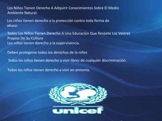 Los Niños Tienen Derecho A Adquirir Conocimientos Sobre El Medio
Ambiente Natural.
Los niños tienen derecho a la protección contra toda forma de
abuso.
Todos Los Niños Tienen Derecho A Una Educación Que Respete Los Valores
Propios De Su Cultura
Los niños tienen derecho a la supervivencia.
Deben protegerse todos los derechos de la niñez
Todos los niños tienen derecho a vivir libres de cualquier discriminación.
Todos los niños tienen derecho a vivir en armonía.
 