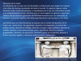 Derechos de la mujer
Los derechos de la mujer son las facultades y atribuciones que exigen las mujeres
y las niñas de muchas sociedades de todo el mundo. En algunos lugares, estos
derechos están institucionalizados o respaldados por la ley, las costumbres locales
y el comportamiento social, mientras que en otros lugares se ignoran o reprimen.
Difieren de las nociones generales de derechos humanos por ser inherentes al
prejuicio contra las mujeres y las niñas para favorecer a los hombres y los niños.
Los temas que con más frecuencia se asocian con la noción de derechos de la
mujer son –entre otros– los siguientes: derecho a la integridad, al control del
propio cuerpo, derecho al sufragio, derecho a ocupar cargos públicos, derecho al
trabajo, derecho a una remuneración justa e igualitaria, derecho a poseer
propiedades, derecho a la educación, derecho a servir en el ejército, derecho a
firmar contratos legales, y derechos matrimoniales y parentales.
 