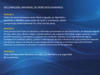 DECLARACIÓN UNIVERSAL DE DERECHOS HUMANOS
Artículo 1
Todos los seres humanos nacen libres e iguales en dignidad y
derechos y, dotados como están de razón y conciencia, deben
comportarse fraternalmente los unos con los otros.
Artículo 2
Toda persona tiene todos los derechos y libertades proclamados en esta Declaración, sin distinción alguna
de raza, color, sexo, idioma, religión, opinión política o de cualquier otra índole, origen nacional o social,
posición económica, nacimiento o cualquier otra condición. Además, no se hará distinción alguna
fundada en la condición política, jurídica o internacional del país o territorio de cuya jurisdicción dependa
una persona, tanto si se trata de un país independiente, como de un territorio bajo administración
fiduciaria, no autónomo o sometido a cualquier otra limitación de soberanía.
Artículo 3
Todo individuo tiene derecho a la vida, a la libertad y a la seguridad
de su persona.
 