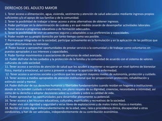 DERECHOS DEL ADULTO MAYOR
1. Tener acceso a alimentación, agua, vivienda, vestimenta y atención de salud adecuados mediante ingresos propios
suficientes y/o el apoyo de sus familias y de la comunidad.
2. Tener la posibilidad de trabajar o tener acceso a otras alternativas de obtener ingresos.
3. Poder participar en la determinación de cuándo y en qué medida cesarán de desempeñar actividades laborales.
4. Tener acceso a programas educativos y de formación adecuados.
5. Tener la posibilidad de vivir en entornos seguros y adaptables a sus preferencias y capacidades.
6. Poder residir en su propio domicilio por tanto tiempo como sea posible.
7. Permanecer integradas en la sociedad, participar activamente en la formulación y en la aplicación de las políticas que
afectan directamente su bienestar.
8. Poder buscar y aprovechar oportunidades de prestar servicio a la comunidad y de trabajar como voluntarios en
puestos apropiados a sus intereses y capacidades.
9. Poder formar movimientos o asociaciones de personas de edad avanzada.
10. Poder disfrutar de los cuidados y la protección de la familia y la comunidad de acuerdo con el sistema de valores
culturales de cada sociedad.
11. Tener acceso a servicios de atención de salud que les ayuden a mantener o recuperar un nivel óptimo de bienestar
físico, mental y emocional, así como a prevenir o retrasar la aparición de la enfermedad.
12. Tener acceso a servicios sociales y jurídicos que les aseguren mayores niveles de autonomía, protección y cuidado.
13. Tener acceso a medios apropiados de atención institucional que les proporcionen protección, rehabilitación y
estímulo social y mental.
14. Poder disfrutar de sus derechos humanos y libertades fundamentales cuando residan en hogares o instituciones
donde se les brinden cuidado o tratamiento, con pleno respeto de su dignidad, creencias, necesidades e intimidad, así
como de su derecho a adoptar decisiones sobre su cuidado y sobre su calidad de vida.
15. Poder aprovechar las oportunidades para desarrollar plenamente su potencial.
16. Tener acceso a los recursos educativos, culturales, espirituales y recreativos de la sociedad.
17. Poder vivir con dignidad y seguridad y verse libres de explotaciones y de malos tratos físicos o mentales.
18. Recibir un trato digno independientemente de la edad, sexo, raza o procedencia étnica, discapacidad u otras
condiciones, y han de ser valorados, independientemente de su contribución económica.
 