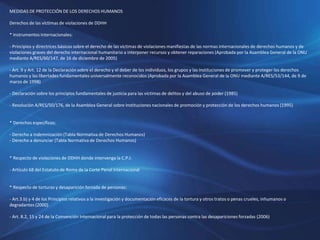 MEDIDAS DE PROTECCIÓN DE LOS DERECHOS HUMANOS
Derechos de las víctimas de violaciones de DDHH
* Instrumentos Internacionales:
- Principios y directrices básicos sobre el derecho de las víctimas de violaciones manifiestas de las normas internacionales de derechos humanos y de
violaciones graves del derecho internacional humanitario a interponer recursos y obtener reparaciones (Aprobada por la Asamblea General de la ONU
mediante A/RES/60/147, de 16 de diciembre de 2005)
- Art. 9 y Art. 12 de la Declaración sobre el derecho y el deber de los individuos, los grupos y las instituciones de promover y proteger los derechos
humanos y las libertades fundamentales universalmente reconocidos (Aprobada por la Asamblea General de la ONU mediante A/RES/53/144, de 9 de
marzo de 1998)
- Declaración sobre los principios fundamentales de justicia para las víctimas de delitos y del abuso de poder (1985)
- Resolución A/RES/50/176, de la Asamblea General sobre Instituciones nacionales de promoción y protección de los derechos humanos (1995)
* Derechos específicos:
- Derecho a indemnización (Tabla Normativa de Derechos Humanos)
- Derecho a denunciar (Tabla Normativa de Derechos Humanos)
* Respecto de violaciones de DDHH donde intervenga la C.P.I:
- Artículo 68 del Estatuto de Roma de la Corte Penal Internacional
* Respecto de torturas y desaparición forzada de personas:
- Art.3.b) y 4 de los Principios relativos a la investigación y documentación eficaces de la tortura y otros tratos o penas crueles, inhumanos o
degradantes (2000)
- Art. 8.2, 15 y 24 de la Convención Internacional para la protección de todas las personas contra las desapariciones forzadas (2006)
 