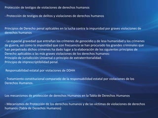 Protección de testigos de violaciones de derechos humanos
- Protección de testigos de delitos y violaciones de derechos humanos
Principios de Derecho penal aplicables en la lucha contra la impunidad por graves violaciones de
derechos humanos
- La especial gravedad que entrañan los crímenes de genocidio y de lesa humanidad y los crímenes
de guerra, así como la impunidad que con frecuencia se han procurado los grandes criminales que
han perpetrado dichos crímenes ha dado lugar a la elaboración de los siguientes principios de
Derecho aplicables a las más graves violaciones de los derechos humanos:
Principio de Jurisdicción Universal o principio de extraterritorialidad.
Principio de imprescriptibilidad penal.
Responsabilidad estatal por violaciones de DDHH
- Tratamiento constitucional comparado de la responsabilidad estatal por violaciones de los
Derechos Humanos.
Los mecanismos de protección de derechos Humanos en la Tabla de Derechos Humanos
- Mecanismos de Protección de los derechos humanos y de las víctimas de violaciones de derechos
humanos (Tabla de Derechos Humanos)
 